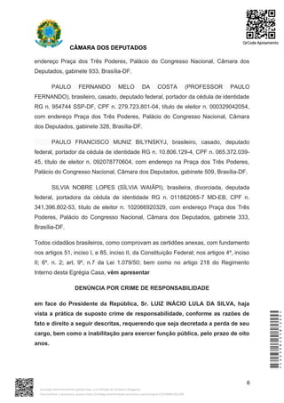 CÂMARA DOS DEPUTADOS
endereço Praça dos Três Poderes, Palácio do Congresso Nacional, Câmara dos
Deputados, gabinete 933, Brasília-DF.
PAULO FERNANDO MELO DA COSTA (PROFESSOR PAULO
FERNANDO), brasileiro, casado, deputado federal, portador da cédula de identidade
RG n. 954744 SSP-DF, CPF n. 279.723.801-04, título de eleitor n. 000329042054,
com endereço Praça dos Três Poderes, Palácio do Congresso Nacional, Câmara
dos Deputados, gabinete 328, Brasília-DF.
PAULO FRANCISCO MUNIZ BILYNSKYJ, brasileiro, casado, deputado
federal, portador da cédula de identidade RG n. 10.806.129-4, CPF n. 065.372.039-
45, título de eleitor n. 092078770604, com endereço na Praça dos Três Poderes,
Palácio do Congresso Nacional, Câmara dos Deputados, gabinete 509, Brasília-DF.
SILVIA NOBRE LOPES (SÍLVIA WAIÃPI), brasileira, divorciada, deputada
federal, portadora da cédula de identidade RG n. 011862065-7 MD-EB, CPF n.
341.396.802-53, título de eleitor n. 102066920329, com endereço Praça dos Três
Poderes, Palácio do Congresso Nacional, Câmara dos Deputados, gabinete 333,
Brasília-DF.
Todos cidadãos brasileiros, como comprovam as certidões anexas, com fundamento
nos artigos 51, inciso I, e 85, inciso II, da Constituição Federal; nos artigos 4º, inciso
II; 6º. n. 2; art. 9º, n.7 da Lei 1.079/50; bem como no artigo 218 do Regimento
Interno desta Egrégia Casa, vêm apresentar
DENÚNCIA POR CRIME DE RESPONSABILIDADE
em face do Presidente da República, Sr. LUIZ INÁCIO LULA DA SILVA, haja
vista a prática de suposto crime de responsabilidade, conforme as razões de
fato e direito a seguir descritas, requerendo que seja decretada a perda de seu
cargo, bem como a inabilitação para exercer função pública, pelo prazo de oito
anos.
6
*CD239842581200*
Assinado eletronicamente pelo(a) Dep. Luiz Philippe de Orleans e Bragança
Para verificar a assinatura, acesse https://infoleg-autenticidade-assinatura.camara.leg.br/CD239842581200
QrCode Apoiamento
 