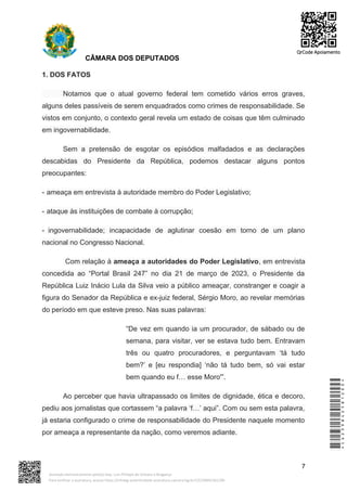 CÂMARA DOS DEPUTADOS
1. DOS FATOS
Notamos que o atual governo federal tem cometido vários erros graves,
alguns deles passíveis de serem enquadrados como crimes de responsabilidade. Se
vistos em conjunto, o contexto geral revela um estado de coisas que têm culminado
em ingovernabilidade.
Sem a pretensão de esgotar os episódios malfadados e as declarações
descabidas do Presidente da República, podemos destacar alguns pontos
preocupantes:
- ameaça em entrevista à autoridade membro do Poder Legislativo;
- ataque às instituições de combate à corrupção;
- ingovernabilidade; incapacidade de aglutinar coesão em torno de um plano
nacional no Congresso Nacional.
Com relação à ameaça a autoridades do Poder Legislativo, em entrevista
concedida ao “Portal Brasil 247” no dia 21 de março de 2023, o Presidente da
República Luiz Inácio Lula da Silva veio a público ameaçar, constranger e coagir a
figura do Senador da República e ex-juiz federal, Sérgio Moro, ao revelar memórias
do período em que esteve preso. Nas suas palavras:
“De vez em quando ia um procurador, de sábado ou de
semana, para visitar, ver se estava tudo bem. Entravam
três ou quatro procuradores, e perguntavam ‘tá tudo
bem?’ e [eu respondia] ‘não tá tudo bem, só vai estar
bem quando eu f… esse Moro'”.
Ao perceber que havia ultrapassado os limites de dignidade, ética e decoro,
pediu aos jornalistas que cortassem “a palavra ‘f…’ aqui”. Com ou sem esta palavra,
já estaria configurado o crime de responsabilidade do Presidente naquele momento
por ameaça a representante da nação, como veremos adiante.
7
*CD239842581200*
Assinado eletronicamente pelo(a) Dep. Luiz Philippe de Orleans e Bragança
Para verificar a assinatura, acesse https://infoleg-autenticidade-assinatura.camara.leg.br/CD239842581200
QrCode Apoiamento
 