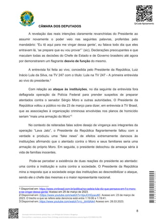CÂMARA DOS DEPUTADOS
A revelação das reais intenções claramente revanchistas do Presidente ao
assumir novamente o poder veio nas seguintes palavras, proferidas pelo
mandatário: “Eu tô aqui para me vingar dessa gente’, eu falava todo dia que eles
entravam lá, ‘se prepare que eu vou provar”1
(sic). Declarações preocupantes e que
maculam todas as decisões do Chefe de Estado e de Governo brasileiro até agora
por demonstrarem um flagrante desvio de função do mesmo.
A entrevista foi feita ao vivo, concedida pelo Presidente da República, Luiz
Inácio Lula da Silva, na TV 247 com o título: Lula na TV 247 - A primeira entrevista
ao vivo do presidente.2
Com relação ao ataque às instituições, no dia seguinte da entrevista fora
deflagrada operação da Polícia Federal para prender suspeitos de preparar
atentados contra o senador Sérgio Moro e outras autoridades. O Presidente da
República voltou a público no dia 23 de março para dizer, em entrevista à TV Brasil,
que as associações à organização criminosa envolvidas nos planos de homicídio
seriam “mais uma armação do Moro”3
No contexto de reiteradas falas sobre desejo de vingança aos integrantes da
operação “Lava Jato”, o Presidente da República flagrantemente faltou com a
verdade e produziu uma “fake news” de efeitos extremamente danosos às
instituições afirmando que o atentado contra o Moro e seus familiares seria uma
armação do próprio Moro. Em seguida, o presidente debochou da ameaça séria à
vida de famílias inocentes.
Pode-se perceber a existência de duas reações do presidente ao atentado:
uma contra a instituição e outra contra a sociedade. O Presidente da República
mina a resposta que a sociedade exige das instituições ao descredibilizar o ataque,
sendo ele o chefe das mesmas e o maior representante nacional.
1 Disponível em: https://www.cnnbrasil.com.br/politica/na-cadeia-lula-diz-que-pensava-em-f-o-moro-
e-se-vingar-dessa-gente/ Acesso em 29 de março de 2023.
2 Disponível em: (https://www.youtube.com/watch?v=bjxJCHGywuM) Acesso em: 23 de março de
2023. O trecho a que se refere esta denúncia está entre 1:19:06 e 1:19:41.
3 Disponível em: https://www.youtube.com/watch?v=j-_dnh9Aik4 Acesso em: 28.03.2023.
8
*CD239842581200*
Assinado eletronicamente pelo(a) Dep. Luiz Philippe de Orleans e Bragança
Para verificar a assinatura, acesse https://infoleg-autenticidade-assinatura.camara.leg.br/CD239842581200
QrCode Apoiamento
 
