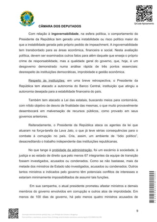 CÂMARA DOS DEPUTADOS
Com relação à ingovernabilidade, na esfera política, o comportamento do
Presidente da República tem gerado uma instabilidade ou risco político maior do
que a instabilidade gerada pelo próprio pedido de impeachment. A ingovernabilidade
tem transbordado para as áreas econômica, financeira e social. Nesta avaliação
política, devem ser examinados outros fatos para além daquele que enseja o próprio
crime de responsabilidade, mas a qualidade geral do governo, que, hoje, é um
desgoverno demonstrado numa análise rápida de três pontos essenciais:
desrespeito às instituições democráticas, improbidade e gestão econômica.
Respeito às instituições: em uma breve retrospectiva, o Presidente da
República tem atacado a autonomia do Banco Central, instituição que atingiu a
autonomia desejada para a estabilidade financeira do país.
Também tem atacado a Lei das estatais, buscando meios para contorná-la,
com nítido objetivo de desvio de finalidade das mesmas, o que muito provavelmente
desembocará em malversação de recursos públicos, como provado em seus
governos anteriores.
Reiteradamente, o Presidente da República ataca os agentes da lei que
atuaram na força-tarefa da Lava Jato, o que já teve sérias consequências para o
combate à corrupção no país. Cria, assim, um ambiente de “ódio político”,
desacreditando o trabalho independente das instituições republicanas.
No que tange à probidade da administração, foi um escárnio à sociedade, à
justiça e ao estado de direito que pelo menos 67 integrantes da equipe de transição
fossem investigados, acusados ou condenados. Como se não bastasse, mais da
metade dos ministros de Estado são investigados, acusados ou condenados. Outros
tantos ministros e indicados pelo governo têm potenciais conflitos de interesses e
estariam minimamente impossibilitados de assumir tais funções.
Em sua campanha, o atual presidente prometeu afastar ministros e demais
membros do governo envolvidos em corrupção e outros atos de improbidade. Em
menos de 100 dias de governo, há pelo menos quatro ministros acusados de
9
*CD239842581200*
Assinado eletronicamente pelo(a) Dep. Luiz Philippe de Orleans e Bragança
Para verificar a assinatura, acesse https://infoleg-autenticidade-assinatura.camara.leg.br/CD239842581200
QrCode Apoiamento
 