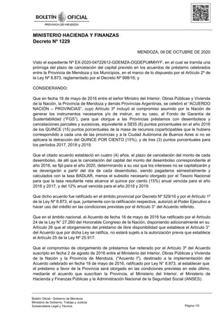 MINISTERIO HACIENDA Y FINANZAS
Decreto Nº 1229
MENDOZA, 08 DE OCTUBRE DE 2020
Visto el expediente Nº EX-2020-04722612-GDEMZA-DGDEPU#MHYF, en el cual se tramita una
prórroga del plazo de cancelación del capital previsto en los acuerdos de préstamo celebrados
entre la Provincia de Mendoza y los Municipios, en el marco de lo dispuesto por el Artículo 2º de
la Ley Nº 8.873, reglamentado por el Decreto Nº 998/16; y
CONSIDERANDO:
Que en fecha 18 de mayo de 2016 entre el señor Ministro del Interior, Obras Públicas y Vivienda
de la Nación, la Provincia de Mendoza y demás Provincias Argentinas, se celebró el “ACUERDO
NACIÓN – PROVINCIAS”, cuyo Artículo 3º incluyó el compromiso asumido por la Nación de
generar los instrumentos necesarios y/o de instruir, en su caso, al Fondo de Garantía de
Sustentabilidad (“FGS”), para que otorgue a las Provincias préstamos con desembolsos y
cancelaciones parciales y sucesivas, equivalente a SEIS (6) puntos porcentuales en el año 2016
de los QUINCE (15) puntos porcentuales de la masa de recursos coparticipables que le hubiera
correspondido a cada una de las provincias y a la Ciudad Autónoma de Buenos Aires si no se
aplicara la detracción del QUINCE POR CIENTO (15%), y de tres (3) puntos porcentuales para
los períodos 2017, 2018 y 2019.
Que el citado acuerdo estableció en cuatro (4) años, el plazo de cancelación del monto de cada
desembolso, de allí que la cancelación del capital del monto del desembolso correspondiente al
año 2016, se fijó para el año 2020, determinando a su vez que los intereses no se capitalizarán y
se devengarán a partir del día de cada desembolso, siendo pagaderos semestralmente y
calculados con la tasa BADLAR, menos el subsidio necesario otorgado por el Tesoro Nacional
para que la tasa resultante neta alcance el quince por ciento (15%) anual vencida para el año
2016 y 2017, y del 12% anual vencida para el año 2018 y 2019.
Que dicho acuerdo fue ratificado en el ámbito provincial por Decreto Nº 529/16 y por el Artículo 1º
de la Ley Nº 8.873, el que, juntamente con la ratificación respectiva, autorizó al Poder Ejecutivo a
hacer uso del crédito en las condiciones previstas por el Artículo 3° del Acuerdo referido.
Que en el ámbito nacional, el Acuerdo de fecha 18 de mayo de 2016 fue ratificado por el Artículo
24 de la Ley N° 27.260 del Honorable Congreso de la Nación, disponiendo adicionalmente en su
Artículo 26 que el otorgamiento del préstamo de libre disponibilidad que establece el Artículo 3°
del Acuerdo que por dicha Ley se ratifica, no estará sujeto a la autorización previa que establece
el Artículo 25 de la Ley Nº 25.917.
Que el compromiso de otorgamiento de préstamos fue reiterado por el Artículo 3º del Acuerdo
suscripto en fecha 2 de agosto de 2016 entre el Ministerio del Interior, Obras Públicas y Vivienda
de la Nación y la Provincia de Mendoza, ("Acuerdo I"), destinado a la implementación del
Acuerdo celebrado en fecha 18 de mayo de 2016, ratificado por Ley N° 8.873, al establecer que
el préstamo a favor de la Provincia será otorgado en las condiciones previstas en este último,
mediante el acuerdo que suscriban la Provincia, el Ministerio del Interior, el Ministerio de
Hacienda y Finanzas Públicas y la Administración Nacional de la Seguridad Social (ANSES).
Página 1/5
Boletín Oficial - Gobierno de Mendoza
Ministerio de Gobierno, Trabajo y Justicia
Subsecretaria Legal y Técnica
 