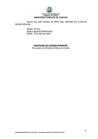 ESTADO DE PERNAMBUCO
TRIBUNAL DE CONTAS
MINISTÉRIO PÚBLICO DE CONTAS
10
REPRESENTAÇÃO INTERNA 007/2020 MPCO – SECRETARIA MUNICIPAL DE EDUCAÇÃO DO RECIFE
Requer que este membro do MPCO seja notificado por e-mail da
decisão proferida.
Nestes Termos,
Roga e Aguarda Deferimento;
Recife, 17 de abril de 2020.
CRISTIANO DA PAIXÃO PIMENTEL
Procurador do Ministério Público de Contas
CRISTIANO DA PAIXAO
PIMENTEL:1220
Assinado de forma digital por CRISTIANO DA PAIXAO
PIMENTEL:1220
DN: c=BR, o=ICP-Brasil, ou=Autoridade Certificadora da Justica -
AC-JUS, ou=Cert-JUS Poder Publico - A3, ou=24100909000180,
ou=Tribunal de Contas do Estado de Pernambuco - TCEPE,
ou=SERVIDOR, cn=CRISTIANO DA PAIXAO PIMENTEL:1220
Dados: 2020.04.17 11:26:47 -03'00'
 