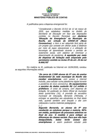 ESTADO DE PERNAMBUCO
TRIBUNAL DE CONTAS
MINISTÉRIO PÚBLICO DE CONTAS
2
REPRESENTAÇÃO INTERNA 007/2020 MPCO – SECRETARIA MUNICIPAL DE EDUCAÇÃO DO RECIFE
A justificativa para a dispensa emergencial foi:
“Considerando o Decreto 33.512 de 12 de março de
2020, que estabelece medidas no âmbito da
Secretaria de Educação em face das disposições
contidas no Decreto Municipal, que declarou
‘Situação de Emergência’ no Município do
Recife, em virtude do COVID-19 (Novo
Coronavírus), o item a ser adquirido fará parte de
um projeto que consiste em ofertar aulas à distância
por meio de jogos educacionais e a utilização de
tecnologia de aprendizado durante o período de
isolamento social, com objetivo de minimizar a
disseminação da pandemia. A aquisição por meio
de dispensa de licitação está amparada pelo
permissivo contido no inciso IV do art. 24 da Lei
8.666/93”
Em matéria no JC, publicada na Internet em 16/04/2020, constou
as seguintes informações extras:
“Os cerca de 2.500 alunos do 9º ano do ensino
fundamental da rede municipal do Recife vão
receber smartphones, com acesso a internet
incluído, para estudar numa plataforma digital durante
a pandemia do novo coronavírus. Os equipamentos
e pacotes de dados custarão R$ 1,6 milhão à
prefeitura. O aviso da compra, com dispensa de
licitação, foi publicado no Diário Oficial do município
desta quinta-feira (16). A previsão do secretário
municipal de Educação, Bernardo d'Almeida, é
entregar os aparelhos aos estudantes no final deste
mês, quando também será lançado o site com
videoaulas e outros materiais pedagógicos.
(...)
Segundo Bernardo, os alunos do 9º ano
receberão os celulares porque a maioria, 90%
em média, participam de processos seletivos no
final do ano. ‘A medida é para mitigar as
diferenças de classes sociais. Para que não haja
desigualdade, todos terão acesso aos
smartphones e assim puderem estudar pela
 