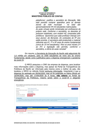 ESTADO DE PERNAMBUCO
TRIBUNAL DE CONTAS
MINISTÉRIO PÚBLICO DE CONTAS
3
REPRESENTAÇÃO INTERNA 007/2020 MPCO – SECRETARIA MUNICIPAL DE EDUCAÇÃO DO RECIFE
plataforma’, justifica o secretário de Educação. Não
está previsto comprar aparelhos para os demais
alunos da rede municipal - no total são
aproximadamente 94 mil estudantes matriculados.
As aulas virtuais serão ministradas por professores da
própria rede. Conforme o secretário, os docentes já
possuem notebooks, com modem 4G, comprados pela
prefeitura. ‘Queremos que cada professor interaja com
seus alunos’, diz Bernardo. Os conteúdos do 9º ano
estão prontos. A secretaria está produzindo o material
referente aos 6º, 7º e 8º anos do ensino fundamental
(cerca de 10 mil estudantes). Para os anos iniciais (1º
ao 5º) a legislação não permite, conforme o
secretário, a oferta de aulas remotas”
Em resumo, a Secretaria de Educação do Recife está adquirindo R$
1,6 milhão em celulares, para os 2500 estudantes do nono ano do ensino
fundamental, dando como justificativa para a dispensa emergencial a pandemia
do covid-19.
O MPCO pesquisou o CNPJ da empresa da dispensa, para localizar
mais informações sobre a dispensa, mas apesar do Portal da Transparência da
Prefeitura do Recife ser informado pela mesma como o melhor do país, não
localizou o MPCO no referido Portal nenhuma informação. Importante é que a
dispensa foi assinada em 09/04/2020, mas só foi publicada no Diário Oficial em
16/04/2020, mas até 17/04/2020 às 9 horas, não estava no Portal da
Transparência da Prefeitura, mesmo sendo sobre a covid-19 e alegando
emergência:
 