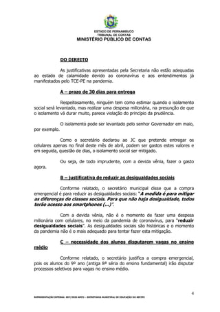 ESTADO DE PERNAMBUCO
TRIBUNAL DE CONTAS
MINISTÉRIO PÚBLICO DE CONTAS
4
REPRESENTAÇÃO INTERNA 007/2020 MPCO – SECRETARIA MUNICIPAL DE EDUCAÇÃO DO RECIFE
DO DIREITO
As justificativas apresentadas pela Secretaria não estão adequadas
ao estado de calamidade devido ao coronavírus e aos entendimentos já
manifestados pelo TCE-PE na pandemia.
A – prazo de 30 dias para entrega
Respeitosamente, ninguém tem como estimar quando o isolamento
social será levantado, mas realizar uma despesa milionária, na presunção de que
o isolamento vá durar muito, parece violação do princípio da prudência.
O isolamento pode ser levantado pelo senhor Governador em maio,
por exemplo.
Como o secretário declarou ao JC que pretende entregar os
celulares apenas no final deste mês de abril, podem ser gastos estes valores e
em seguida, questão de dias, o isolamento social ser mitigado.
Ou seja, de todo imprudente, com a devida vênia, fazer o gasto
agora.
B – justificativa de reduzir as desigualdades sociais
Conforme relatado, o secretário municipal disse que a compra
emergencial é para reduzir as desigualdades sociais: “A medida é para mitigar
as diferenças de classes sociais. Para que não haja desigualdade, todos
terão acesso aos smartphones (...)”.
Com a devida vênia, não é o momento de fazer uma despesa
milionária com celulares, no meio da pandemia de coronavírus, para “reduzir
desigualdades sociais”. As desigualdades sociais são históricas e o momento
da pandemia não é o mais adequado para tentar fazer esta mitigação.
C – necessidade dos alunos disputarem vagas no ensino
médio
Conforme relatado, o secretário justifica a compra emergencial,
pois os alunos do 9º ano (antiga 8ª séria do ensino fundamental) irão disputar
processos seletivos para vagas no ensino médio.
 