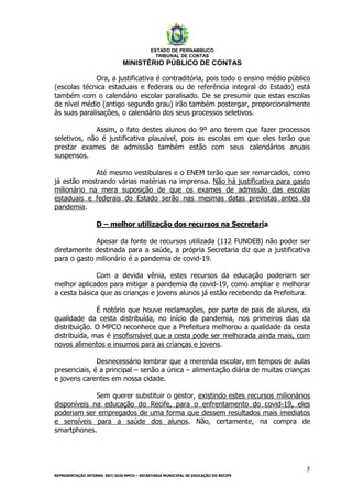 ESTADO DE PERNAMBUCO
TRIBUNAL DE CONTAS
MINISTÉRIO PÚBLICO DE CONTAS
5
REPRESENTAÇÃO INTERNA 007/2020 MPCO – SECRETARIA MUNICIPAL DE EDUCAÇÃO DO RECIFE
Ora, a justificativa é contraditória, pois todo o ensino médio público
(escolas técnica estaduais e federais ou de referência integral do Estado) está
também com o calendário escolar paralisado. De se presumir que estas escolas
de nível médio (antigo segundo grau) irão também postergar, proporcionalmente
às suas paralisações, o calendário dos seus processos seletivos.
Assim, o fato destes alunos do 9º ano terem que fazer processos
seletivos, não é justificativa plausível, pois as escolas em que eles terão que
prestar exames de admissão também estão com seus calendários anuais
suspensos.
Até mesmo vestibulares e o ENEM terão que ser remarcados, como
já estão mostrando várias matérias na imprensa. Não há justificativa para gasto
milionário na mera suposição de que os exames de admissão das escolas
estaduais e federais do Estado serão nas mesmas datas previstas antes da
pandemia.
D – melhor utilização dos recursos na Secretaria
Apesar da fonte de recursos utilizada (112 FUNDEB) não poder ser
diretamente destinada para a saúde, a própria Secretaria diz que a justificativa
para o gasto milionário é a pandemia de covid-19.
Com a devida vênia, estes recursos da educação poderiam ser
melhor aplicados para mitigar a pandemia da covid-19, como ampliar e melhorar
a cesta básica que as crianças e jovens alunos já estão recebendo da Prefeitura.
É notório que houve reclamações, por parte de pais de alunos, da
qualidade da cesta distribuída, no início da pandemia, nos primeiros dias da
distribuição. O MPCO reconhece que a Prefeitura melhorou a qualidade da cesta
distribuída, mas é insofismável que a cesta pode ser melhorada ainda mais, com
novos alimentos e insumos para as crianças e jovens.
Desnecessário lembrar que a merenda escolar, em tempos de aulas
presenciais, é a principal – senão a única – alimentação diária de muitas crianças
e jovens carentes em nossa cidade.
Sem querer substituir o gestor, existindo estes recursos milionários
disponíveis na educação do Recife, para o enfrentamento do covid-19, eles
poderiam ser empregados de uma forma que dessem resultados mais imediatos
e sensíveis para a saúde dos alunos. Não, certamente, na compra de
smartphones.
 