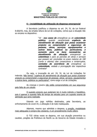 ESTADO DE PERNAMBUCO
TRIBUNAL DE CONTAS
MINISTÉRIO PÚBLICO DE CONTAS
6
REPRESENTAÇÃO INTERNA 007/2020 MPCO – SECRETARIA MUNICIPAL DE EDUCAÇÃO DO RECIFE
E – inviabilidade da utilização de dispensa emergencial
A Secretaria justificou a dispensa no art. 24, IV, da Lei Federal
8.666/93, mas, da simples leitura da Lei de Licitações, vemos que a situação não
se encaixa no dispositivo:
“IV - nos casos de emergência ou de calamidade
pública, quando caracterizada urgência de
atendimento de situação que possa ocasionar
prejuízo ou comprometer a segurança de
pessoas, obras, serviços, equipamentos e
outros bens, públicos ou particulares, e
somente para os bens necessários ao
atendimento da situação emergencial ou
calamitosa e para as parcelas de obras e serviços
que possam ser concluídas no prazo máximo de 180
(cento e oitenta) dias consecutivos e ininterruptos,
contados da ocorrência da emergência ou
calamidade, vedada a prorrogação dos respectivos
contratos”
Ou seja, a invocação do art. 24, IV, da Lei de Licitações foi
indevida. Não temos “urgência de atendimento de situação que possa ocasionar
prejuízo ou comprometer a segurança de pessoas, obras, serviços, equipamentos
e outros bens, públicos ou particulares”, como exige a Lei de Licitações.
As crianças e jovens não estão comprometidos em sua segurança
pela falta de um celular.
O suposto prejuízo que poderiam ter é muito indireto e hipotético,
pois é apenas a suposta falta de tempo de estudos para um suposto exame de
admissão que seria realizado.
Estando em jogo milhões destinados, pela Secretaria, ao
enfrentamento do covid-19, a utilização é de todo inadequada.
Ademais, mesmo que admitida a despesa, o pregão, modalidade
mais adequada à compra dos celulares, é um procedimento muito célere.
O TCE várias vezes se deparou, em sua atuação preventiva ou
cautelar, pregões da Prefeitura do Recife ou do Governo do Estado iniciados e
 