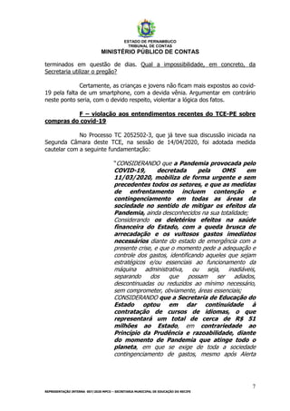 ESTADO DE PERNAMBUCO
TRIBUNAL DE CONTAS
MINISTÉRIO PÚBLICO DE CONTAS
7
REPRESENTAÇÃO INTERNA 007/2020 MPCO – SECRETARIA MUNICIPAL DE EDUCAÇÃO DO RECIFE
terminados em questão de dias. Qual a impossibilidade, em concreto, da
Secretaria utilizar o pregão?
Certamente, as crianças e jovens não ficam mais expostos ao covid-
19 pela falta de um smartphone, com a devida vênia. Argumentar em contrário
neste ponto seria, com o devido respeito, violentar a lógica dos fatos.
F – violação aos entendimentos recentes do TCE-PE sobre
compras do covid-19
No Processo TC 2052502-3, que já teve sua discussão iniciada na
Segunda Câmara deste TCE, na sessão de 14/04/2020, foi adotada medida
cautelar com a seguinte fundamentação:
“CONSIDERANDO que a Pandemia provocada pelo
COVID-19, decretada pela OMS em
11/03/2020, mobiliza de forma urgente e sem
precedentes todos os setores, e que as medidas
de enfrentamento incluem contenção e
contingenciamento em todas as áreas da
sociedade no sentido de mitigar os efeitos da
Pandemia, ainda desconhecidos na sua totalidade;
Considerando os deletérios efeitos na saúde
financeira do Estado, com a queda brusca de
arrecadação e os vultosos gastos imediatos
necessários diante do estado de emergência com a
presente crise, e que o momento pede a adequação e
controle dos gastos, identificando aqueles que sejam
estratégicos e/ou essenciais ao funcionamento da
máquina administrativa, ou seja, inadiáveis,
separando dos que possam ser adiados,
descontinuadas ou reduzidos ao mínimo necessário,
sem comprometer, obviamente, áreas essenciais;
CONSIDERANDO que a Secretaria de Educação do
Estado optou em dar continuidade à
contratação de cursos de idiomas, o que
representará um total de cerca de R$ 51
milhões ao Estado, em contrariedade ao
Princípio da Prudência e razoabilidade, diante
do momento de Pandemia que atinge todo o
planeta, em que se exige de toda a sociedade
contingenciamento de gastos, mesmo após Alerta
 