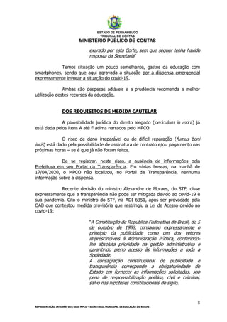 ESTADO DE PERNAMBUCO
TRIBUNAL DE CONTAS
MINISTÉRIO PÚBLICO DE CONTAS
8
REPRESENTAÇÃO INTERNA 007/2020 MPCO – SECRETARIA MUNICIPAL DE EDUCAÇÃO DO RECIFE
exarado por esta Corte, sem que sequer tenha havido
resposta da Secretaria”
Temos situação um pouco semelhante, gastos da educação com
smartphones, sendo que aqui agravada a situação por a dispensa emergencial
expressamente invocar a situação do covid-19.
Ambas são despesas adiáveis e a prudência recomenda a melhor
utilização destes recursos da educação.
DOS REQUISITOS DE MEDIDA CAUTELAR
A plausibilidade jurídica do direito alegado (periculum in mora) já
está dada pelos itens A até F acima narrados pelo MPCO.
O risco de dano irreparável ou de difícil reparação (fumus boni
iuris) está dado pela possibilidade de assinatura de contrato e/ou pagamento nas
próximas horas – se é que já não foram feitos.
De se registrar, neste risco, a ausência de informações pela
Prefeitura em seu Portal da Transparência. Em várias buscas, na manhã de
17/04/2020, o MPCO não localizou, no Portal da Transparência, nenhuma
informação sobre a dispensa.
Recente decisão do ministro Alexandre de Moraes, do STF, disse
expressamente que a transparência não pode ser mitigada devido ao covid-19 e
sua pandemia. Cito o ministro do STF, na ADI 6351, após ser provocado pela
OAB que contestou medida provisória que restringiu a Lei de Acesso devido ao
covid-19:
“A Constituição da República Federativa do Brasil, de 5
de outubro de 1988, consagrou expressamente o
princípio da publicidade como um dos vetores
imprescindíveis à Administração Pública, conferindo-
lhe absoluta prioridade na gestão administrativa e
garantindo pleno acesso às informações a toda a
Sociedade.
À consagração constitucional de publicidade e
transparência corresponde a obrigatoriedade do
Estado em fornecer as informações solicitadas, sob
pena de responsabilização política, civil e criminal,
salvo nas hipóteses constitucionais de sigilo.
 