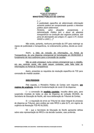 ESTADO DE PERNAMBUCO
TRIBUNAL DE CONTAS
MINISTÉRIO PÚBLICO DE CONTAS
9
REPRESENTAÇÃO INTERNA 007/2020 MPCO – SECRETARIA MUNICIPAL DE EDUCAÇÃO DO RECIFE
(...)
A publicidade específica de determinada informação
somente poderá ser excepcionada quando o interesse
público assim determinar.
Portanto, salvo situações excepcionais, a
Administração Pública tem o dever de absoluta
transparência na condução dos negócios públicos, sob
pena de desrespeito aos artigos 37, caput e 5º, incisos
XXXIII e LXXII (...)”
Não existe, portanto, nenhuma permissão do STF para restringir as
regras de publicidade e transparência, no ordenamento jurídico, devido ao covid-
19.
Assim, a falta de inclusão de informações, no Portal da
Transparência, de uma dispensa emergencial já homologada em 09/04/2020 é
fundamento de risco autônomo para a concessão da cautelar.
Não se pode prosseguir numa compra emergencial que o cidadão,
em seu controle social, não pode sequer contestar, pela falta total de
informações no Portal da Transparência.
Assim, presentes os requisitos da resolução específica do TCE para
concessão de medida cautelar.
DOS PEDIDOS
Pelo exposto, o Ministério Público de Contas vem requerer, em
regime de urgência, devido à fundamentação de covid-19 da dispensa:
I – a concessão de medida cautelar, inaudita altera pars, para
suspensão imediata de todos os atos da Dispensa de Licitação 09/2020, da
Secretaria de Educação de Recife, até nova deliberação do Tribunal de Contas;
II – a requisição do envio ao Tribunal de cópia integral do processo
de dispensa ao Tribunal, para análise por este MPCO e pela GLTI, em regime de
urgência da Resolução TCE-PE 81/2020;
III – que a Secretaria de Educação do Recife apresente defesa
sobre esta representação do MPCO e da decisão cautelar, caso proferida.
 