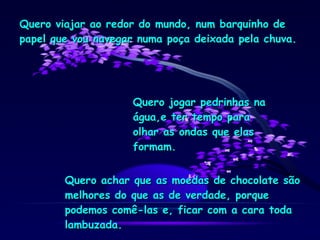 Quero viajar ao redor do mundo, num barquinho de papel que vou navegar numa poça deixada pela chuva. Quero jogar pedrinhas na água,e ter tempo para olhar as ondas que elas formam. Quero achar que as moedas de chocolate são melhores do que as de verdade, porque podemos comê-las e, ficar com a cara toda lambuzada. 