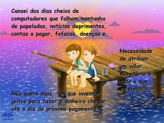 Cansei dos dias cheios de computadores que falham,montanha de papeladas, notícias deprimentes, contas a pagar, fofocas, doenças e, Necessidade de atribuir um valor monetário a tudo o que existe!!!!!!!!! Não quero mais, ter que inventar jeitos para fazer o dinheiro chegar até o dia do próximo pagamento. 