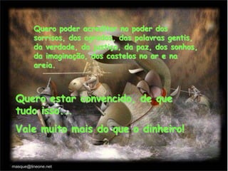 Quero poder acreditar no poder dos
sorrisos, dos agrados, das palavras gentis,
da verdade, da justiça, da paz, dos sonhos,
da imaginação, dos castelos no ar e na
areia.
Quero estar convencido, de que
tudo isso...
Vale muito mais do que o dinheiro!
 