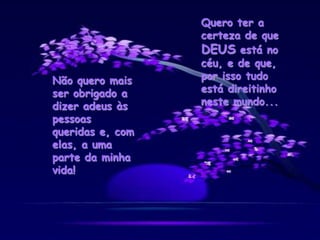 Não quero mais
ser obrigado a
dizer adeus às
pessoas
queridas e, com
elas, a uma
parte da minha
vida!
Quero ter a
certeza de que
DEUS está no
céu, e de que,
por isso tudo
está direitinho
neste mundo...
 