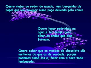 Quero viajar ao redor do mundo, num barquinho de
papel que vou navegar numa poça deixada pela chuva.
Quero jogar pedrinhas na
água,e ter tempo para
olhar as ondas que elas
formam.
Quero achar que as moedas de chocolate são
melhores do que as de verdade, porque
podemos comê-las e, ficar com a cara toda
lambuzada.
 