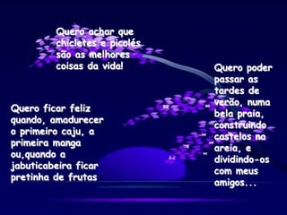 Quero ficar feliz
quando, amadurecer
o primeiro caju, a
primeira manga
ou,quando a
jabuticabeira ficar
pretinha de frutas
Quero poder
passar as
tardes de
verão, numa
bela praia,
construindo
castelos na
areia, e
dividindo-os
com meus
amigos...
Quero achar que
chicletes e picolés
são as melhores
coisas da vida!
 