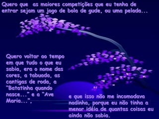 Quero que as maiores competições que eu tenha de
entrar sejam um jogo de bola de gude, ou uma pelada...
Quero voltar ao tempo
em que tudo o que eu
sabia, era o nome das
cores, a tabuada, as
cantigas de roda, a
“Batatinha quando
nasce...” e a “Ave
Maria...”,
e que isso não me incomodava
nadinha, porque eu não tinha a
menor idéia de quantas coisas eu
ainda não sabia.
 