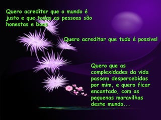 Quero acreditar que o mundo é justo e que todas as pessoas são honestas e boas Quero acreditar que tudo é possivel Quero que as complexidades da vida passem despercebidas por mim, e quero ficar encantado, com as pequenas maravilhas deste mundo... 