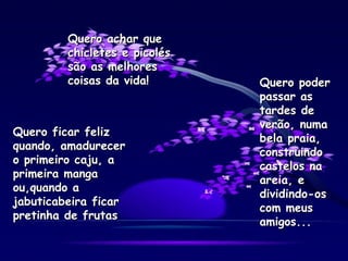 Quero ficar feliz quando, amadurecer o primeiro caju, a primeira manga ou,quando a jabuticabeira ficar pretinha de frutas Quero poder passar as tardes de verão, numa bela praia, construindo castelos na areia, e dividindo-os com meus amigos... Quero achar que chicletes e picolés são as melhores coisas da vida! 