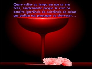Quero voltar ao tempo em que se era
feliz, simplesmente porque se vivia na
bendita ignorância da existência de coisas
que podiam nos preocupar ou aborrecer...
 
