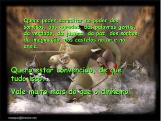 Quero poder acreditar no poder dos
   sorrisos, dos agrados, das palavras gentis,
   da verdade, da justiça, da paz, dos sonhos,
   da imaginação, dos castelos no ar e na
   areia.



Quero estar convencido, de que
tudo isso...
Vale muito mais do que o dinheiro!
 