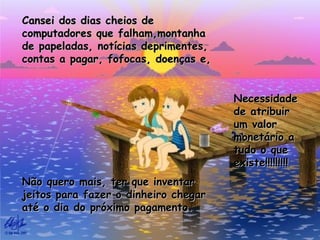 Cansei dos dias cheios de
computadores que falham,montanha
de papeladas, notícias deprimentes,
contas a pagar, fofocas, doenças e,


                                      Necessidade
                                      de atribuir
                                      um valor
                                      monetário a
                                      tudo o que
                                      existe!!!!!!!!!
Não quero mais, ter que inventar
jeitos para fazer o dinheiro chegar
até o dia do próximo pagamento.
 