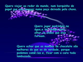 Quero viajar ao redor do mundo, num barquinho de
papel que vou navegar numa poça deixada pela chuva.




                    Quero jogar pedrinhas na
                    água,e ter tempo para
                    olhar as ondas que elas
                    formam.


        Quero achar que as moedas de chocolate são
        melhores do que as de verdade, porque
        podemos comê-las e, ficar com a cara toda
        lambuzada.
 