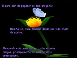 E para sair do pegador só tem um jeito: Demita-se, você também dessa sua vida chata de adulto, Mandando esta mensagem a todos os seus amigos, principalmente os mais sérios e preocupados. 