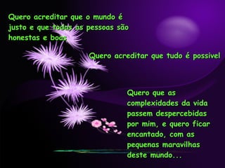 Quero acreditar que o mundo é justo e que todas as pessoas são honestas e boas Quero acreditar que tudo é possivel Quero que as complexidades da vida passem despercebidas por mim, e quero ficar encantado, com as pequenas maravilhas deste mundo... 