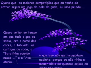 Quero que  as maiores competições que eu tenha de entrar sejam um jogo de bola de gude, ou uma pelada... Quero voltar ao tempo em que tudo o que eu sabia, era o nome das cores, a tabuada, as cantigas de roda, a “Batatinha quando nasce...” e a “Ave Maria...”, e que isso não me incomodava nadinha, porque eu não tinha a menor idéia de quantas coisas eu ainda não sabia. 