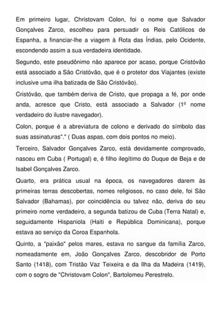Em primeiro lugar, Christovam Colon, foi o nome que Salvador
Gonçalves Zarco, escolheu para persuadir os Reis Católicos de
Espanha, a financiar-lhe a viagem à Rota das Índias, pelo Ocidente,
escondendo assim a sua verdadeira identidade.
Segundo, este pseudônimo não aparece por acaso, porque Cristóvão
está associado a São Cristóvão, que é o protetor dos Viajantes (existe
inclusive uma ilha batizada de São Cristóvão).
Cristóvão, que também deriva de Cristo, que propaga a fé, por onde
anda, acresce que Cristo, está associado a Salvador (1º nome
verdadeiro do ilustre navegador).
Colon, porque é a abreviatura de colono e derivado do símbolo das
suas assinaturas"." ( Duas aspas, com dois pontos no meio).
Terceiro, Salvador Gonçalves Zarco, está devidamente comprovado,
nasceu em Cuba ( Portugal) e, é filho ilegítimo do Duque de Beja e de
Isabel Gonçalves Zarco.
Quarto, era prática usual na época, os navegadores darem às
primeiras terras descobertas, nomes religiosos, no caso dele, foi São
Salvador (Bahamas), por coincidência ou talvez não, deriva do seu
primeiro nome verdadeiro, a segunda batizou de Cuba (Terra Natal) e,
seguidamente Hispaniola (Haiti e República Dominicana), porque
estava ao serviço da Coroa Espanhola.
Quinto, a "paixão" pelos mares, estava no sangue da família Zarco,
nomeadamente em, João Gonçalves Zarco, descobridor de Porto
Santo (1418), com Tristão Vaz Teixeira e da Ilha da Madeira (1419),
com o sogro de "Christovam Colon", Bartolomeu Perestrelo.
 
