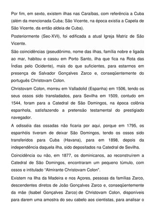 Por fim, em sexto, existem ilhas nas Caraíbas, com referência a Cuba
(além da mencionada Cuba; São Vicente, na época existia a Capela de
São Vicente, da então aldeia de Cuba).
Posteriormente (Sec-XVI), foi edificada a atual Igreja Matriz de São
Vicente.
São coincidências (pseudônimo, nome das ilhas, família nobre e ligada
ao mar, habitou e casou em Porto Santo, ilha que fica na Rota das
Índias pelo Ocidente), mais do que suficientes, para estarmos em
presença de Salvador Gonçalves Zarco e, conseqüentemente do
português Christovam Colon.
Christovam Colon, morreu em Valladolid (Espanha) em 1506, tendo os
seus ossos sido transladados, para Sevilha em 1509, contudo em
1544, foram para a Catedral de São Domingos, na época colônia
espanhola, satisfazendo a pretensão testamental do prestigiado
navegador.
A odisséia das ossadas não ficaria por aqui, porque em 1795, os
espanhóis tiveram de deixar São Domingos, tendo os ossos sido
transferidos para Cuba (Havana), para em 1898, depois da
independência daquela ilha, sido depositados na Catedral de Sevilha.
Coincidência ou não, em 1877, os dominicanos, ao reconstruírem a
Catedral de São Domingos, encontraram um pequeno túmulo, com
ossos e intitulado “Almirante Christovam Colon".
Existem na Ilha da Madeira e nos Açores, pessoas da famílias Zarco,
descendentes diretos de João Gonçalves Zarco e, conseqüentemente
da mãe (Isabel Gonçalves Zarco) de Christovam Colon, disponíveis
para darem uma amostra do seu cabelo aos cientistas, para analisar o
 