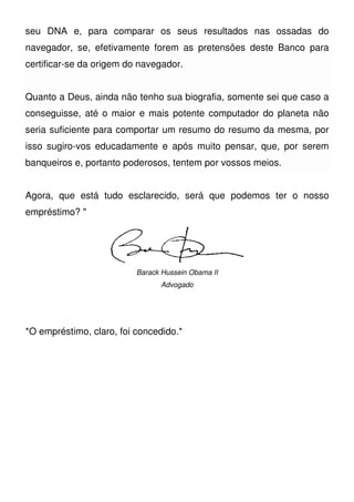 seu DNA e, para comparar os seus resultados nas ossadas do
navegador, se, efetivamente forem as pretensões deste Banco para
certificar-se da origem do navegador.
Quanto a Deus, ainda não tenho sua biografia, somente sei que caso a
conseguisse, até o maior e mais potente computador do planeta não
seria suficiente para comportar um resumo do resumo da mesma, por
isso sugiro-vos educadamente e após muito pensar, que, por serem
banqueiros e, portanto poderosos, tentem por vossos meios.
Agora, que está tudo esclarecido, será que podemos ter o nosso
empréstimo? "
Barack Hussein Obama II
Advogado
*O empréstimo, claro, foi concedido.*
 