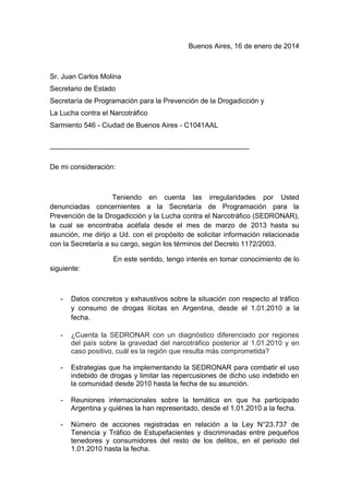 Buenos Aires, 16 de enero de 2014

Sr. Juan Carlos Molina
Secretario de Estado
Secretaría de Programación para la Prevención de la Drogadicción y
La Lucha contra el Narcotráfico
Sarmiento 546 - Ciudad de Buenos Aires - C1041AAL
___________________________________________________
De mi consideración:

Teniendo en cuenta las irregularidades por Usted
denunciadas concernientes a la Secretaría de Programación para la
Prevención de la Drogadicción y la Lucha contra el Narcotráfico (SEDRONAR),
la cual se encontraba acéfala desde el mes de marzo de 2013 hasta su
asunción, me dirijo a Ud. con el propósito de solicitar información relacionada
con la Secretaría a su cargo, según los términos del Decreto 1172/2003.
En este sentido, tengo interés en tomar conocimiento de lo
siguiente:

-

Datos concretos y exhaustivos sobre la situación con respecto al tráfico
y consumo de drogas ilícitas en Argentina, desde el 1.01.2010 a la
fecha.

-

¿Cuenta la SEDRONAR con un diagnóstico diferenciado por regiones
del país sobre la gravedad del narcotráfico posterior al 1.01.2010 y en
caso positivo, cuál es la región que resulta más comprometida?

-

Estrategias que ha implementando la SEDRONAR para combatir el uso
indebido de drogas y limitar las repercusiones de dicho uso indebido en
la comunidad desde 2010 hasta la fecha de su asunción.

-

Reuniones internacionales sobre la temática en que ha participado
Argentina y quiénes la han representado, desde el 1.01.2010 a la fecha.

-

Número de acciones registradas en relación a la Ley N°23.737 de
Tenencia y Tráfico de Estupefacientes y discriminadas entre pequeños
tenedores y consumidores del resto de los delitos, en el periodo del
1.01.2010 hasta la fecha.

 