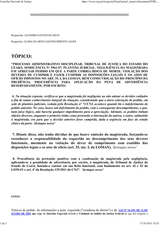 IIIIIIIIIIIIIIIIIIIIIIIIIIIIIIIIIIIIIIIIIIIIIIIIIIIIIIIIIIIIIIIIIIIIIIIIIIIIIIIIIIIIIIIIIIII
Requerente: LEANDRO SANTOS DA SILVA
Requerido: CLARA DA MOTA SANTOS PIMENTA ALVES
TÓPICO:
"PROCESSO ADMINISTRATIVO DISCIPLINAR. TRIBUNAL DE JUSTIÇA DO ESTADO DO
CEARÁ. SINDICÂNCIA Nº 5961-97. PLANTÃO JUDICIAL. NEGLIGÊNCIA DA MAGISTRADA
EM APRECIAR PEDIDO EM QUE A PARTE CORRIA RISCO DE MORTE. VIOLAÇÃO DOS
DEVERES DE CUMPRIR E FAZER CUMPRIR AS DISPOSIÇÕES LEGAIS E OS ATOS DE
OFÍCIO IMPOSTOS NO ART. 35, I, DA LOMAN, BEM COMO VIOLAÇÃO DO PRINCÍPIO DA
PRUDÊNCIA. PROCEDÊNCIA PARA APLICACÃO DA PENA DE ADVERTÊNCIA
RESERVADAMENTE, POR ESCRITO.
6. Na situação exposta, verifica-se que a magistrada foi negligente ao não adotar os devidos cuidados
a fim de tomar conhecimento integral da situação, considerando que a mera reiteração de pedido, em
sede de plantões judiciais, vedada pela Resolução nº 71/CNJ, acontece quando há o indeferimento do
pedido anterior. No caso, houve um deferimento do pedido, com o consequente descumprimento, o que,
num juízo lógico, não haveria qualquer impedimento para a apreciação. Ademais, os pedidos tinham
objetos diversos, enquanto o primeiro tinha como pretensão a internação da autora, o outro, submetido
à magistrada, era para que a decisão anterior fosse cumprida, dada a urgência em face do estado
clínico da parte. 'destaque nosso'
7. Diante disso, não tenho dúvidas de que houve omissão da magistrada, forçando-se
reconhecer a responsabilidade da requerida no descumprimento dos seus deveres
funcionais, mormente na violação do dever de cumprimento com exatidão das
disposições legais e os atos de ofício (art. 35, inc. I, da LOMAN). 'destaque nosso'
8. Procedência da pretensão punitiva com a condenação da magistrada pela negligência,
aplicando-se a penalidade de advertência, por escrito, à magistrada, do Tribunal de Justiça do
Estado do Ceará, fazendo-a constar em sua ficha funcional, com fundamento no art. 42 e 43 da
LOMAN e art. 4º da Resolução 135/2011 do CNJ". 'destaque nosso'
FATOS:
Trata-se de pedido de informações a juíza requerida ("estudiosa do direito") e da LEI No 10.259, DE 12 DE
JULHO DE 2001 que rege os Juizados Especiais Cíveis e Criminais no âmbito da Justiça Federal no que diz respeito a
Conselho Nacional de Justiça: https://www.cnj.jus.br/pjecnj/Painel/painel_usuario/documentoHTML....
1 de 3 17/10/2015 14:55
 