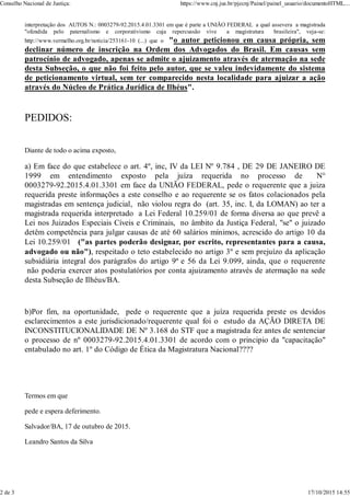interpretação dos AUTOS N.: 0003279-92.2015.4.01.3301 em que é parte a UNIÃO FEDERAL a qual assevera a magistrada
"ofendida pelo paternalismo e corporativismo cuja repercussão vive a magistratura brasileira", veja-se:
http://www.vermelho.org.br/noticia/253161-10 (...) que o "o autor peticionou em causa própria, sem
declinar número de inscrição na Ordem dos Advogados do Brasil. Em causas sem
patrocínio de advogado, apenas se admite o ajuizamento através de atermação na sede
desta Subseção, o que não foi feito pelo autor, que se valeu indevidamente do sistema
de peticionamento virtual, sem ter comparecido nesta localidade para ajuizar a ação
através do Núcleo de Prática Jurídica de Ilhéus".
PEDIDOS:
Diante de todo o acima exposto,
a) Em face do que estabelece o art. 4º, inc, IV da LEI Nº 9.784 , DE 29 DE JANEIRO DE
1999 em entendimento exposto pela juíza requerida no processo de N°
0003279-92.2015.4.01.3301 em face da UNIÃO FEDERAL, pede o requerente que a juiza
requerida preste informações a este conselho e ao requerente se os fatos colacionados pela
magistradas em sentença judicial, não violou regra do (art. 35, inc. I, da LOMAN) ao ter a
magistrada requerida interpretado a Lei Federal 10.259/01 de forma diversa ao que prevê a
Lei nos Juizados Especiais Cíveis e Criminais, no âmbito da Justiça Federal, "se" o juizado
detêm competência para julgar causas de até 60 salários mínimos, acrescido do artigo 10 da
Lei 10.259/01 ("as partes poderão designar, por escrito, representantes para a causa,
advogado ou não"), respeitado o teto estabelecido no artigo 3º e sem prejuízo da aplicação
subsidiária integral dos parágrafos do artigo 9ª e 56 da Lei 9.099, ainda, que o requerente
não poderia exercer atos postulatórios por conta ajuizamento através de atermação na sede
desta Subseção de Ilhéus/BA.
b)Por fim, na oportunidade, pede o requerente que a juíza requerida preste os devidos
esclarecimentos a este jurisdicionado/requerente qual foi o estudo da AÇÃO DIRETA DE
INCONSTITUCIONALIDADE DE Nº 3.168 do STF que a magistrada fez antes de sentenciar
o processo de nº 0003279-92.2015.4.01.3301 de acordo com o principio da "capacitação"
entabulado no art. 1º do Código de Ética da Magistratura Nacional????
Termos em que
pede e espera deferimento.
Salvador/BA, 17 de outubro de 2015.
Leandro Santos da Silva
Conselho Nacional de Justiça: https://www.cnj.jus.br/pjecnj/Painel/painel_usuario/documentoHTML....
2 de 3 17/10/2015 14:55
 