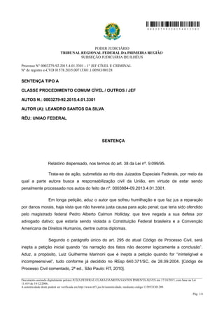 0 0 0 3 2 7 9 9 2 2 0 1 5 4 0 1 3 3 0 1
PODER JUDICIÁRIO
TRIBUNAL REGIONAL FEDERAL DA PRIMEIRA REGIÃO
SUBSEÇÃO JUDICIÁRIA DE ILHÉUS
Processo N° 0003279-92.2015.4.01.3301 - 1° JEF CÍVEL E CRIMINAL
Nº de registro e-CVD 01578.2015.00713301.1.00503/00128
SENTENÇA TIPO A
CLASSE PROCEDIMENTO COMUM CÍVEL / OUTROS / JEF
AUTOS N.: 0003279-92.2015.4.01.3301
AUTOR (A): LEANDRO SANTOS DA SILVA
RÉU: UNIAO FEDERAL
SENTENÇA
Relatório dispensado, nos termos do art. 38 da Lei nº. 9.099/95.
Trata-se de ação, submetida ao rito dos Juizados Especiais Federais, por meio da
qual a parte autora busca a responsabilização civil da União, em virtude de estar sendo
penalmente processado nos autos do feito de nº. 0003884-09.2013.4.01.3301.
Em longa petição, aduz o autor que sofreu humilhação e que faz jus a reparação
por danos morais, haja vista que não haveria justa causa para ação penal; que teria sido ofendido
pelo magistrado federal Pedro Alberto Calmon Holliday; que teve negada a sua defesa por
advogado dativo; que estaria sendo violada a Constituição Federal brasileira e a Convenção
Americana de Direitos Humanos, dentre outros diplomas.
Segundo o parágrafo único do art. 295 do atual Código de Processo Civil, será
inepta a petição inicial quando “da narração dos fatos não decorrer logicamente a conclusão”.
Aduz, a propósito, Luiz Guilherme Marinoni que é inepta a petição quando for “ininteligível e
incompreensível”, tudo conforme já decidido no REsp 640.371/SC, de 28.09.2004. [Código de
Processo Civil comentado, 2ª ed., São Paulo: RT, 2010].
________________________________________________________________________________________________________________________
Documento assinado digitalmente pelo(a) JUÍZA FEDERAL CLARA DA MOTA SANTOS PIMENTA ALVES em 17/10/2015, com base na Lei
11.419 de 19/12/2006.
A autenticidade deste poderá ser verificada em http://www.trf1.jus.br/autenticidade, mediante código 1339533301289.
Pág. 1/4
 