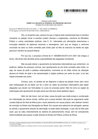 0 0 0 3 2 7 9 9 2 2 0 1 5 4 0 1 3 3 0 1
PODER JUDICIÁRIO
TRIBUNAL REGIONAL FEDERAL DA PRIMEIRA REGIÃO
SUBSEÇÃO JUDICIÁRIA DE ILHÉUS
Processo N° 0003279-92.2015.4.01.3301 - 1° JEF CÍVEL E CRIMINAL
Nº de registro e-CVD 01578.2015.00713301.1.00503/00128
Ora, no presente caso, parece-me que a inépcia está caracterizada face à narrativa
constante na petição inicial. A exordial contém ofensas a magistrados, membros do Ministério
Público e outras autoridades públicas, vide fl. 21, intercalada por afirmações desconexas e
invocação aleatória de diplomas nacionais e estrangeiros, sem que se chegue a nenhuma
conclusão de dano ou ilícito cometido pela União pelo só fato do exercício do direito de ação
penal por membro do parquet federal.
Por sua vez, o processo criminal de nº. 0003884-09.2013.4.01.3301 não chegou a
termo, não tendo sido decidida ainda a plausibilidade das alegações ministeriais.
Não se pode tolerar o ajuizamento de demandas indenizatórias que contenham, na
essência, defesa de processo criminal, sem apontamento de ato ilícito cometido pela União, ou
seja, de causa de pedir e pedidos indenizatórios, mormente se há nítido indício de utilização
abusiva do direito de ação e de representação a órgãos públicos por parte do autor, à luz das
cópias anexadas aos autos.
Concluo, pois, no sentido de ser flagrante a inépcia da petição inicial, bem como
pela inadequação da via eleita, por ter o autor se valido de processo indenizatório para agitar
alegações que devem ser formuladas no curso do processo penal. Não há como se cogitar de
indenização pelo ajuizamento de ação penal que não teve ainda desfecho algum.
Além de não haver, nem em tese, causa de pedir que renda ensejo a condenação
em indenização por danos morais, verifico que a causa também não pode ter seguimento neste
Juizado Adjunto da Vara de Ilhéus pois o autor peticionou em causa própria, sem declinar número
de inscrição na Ordem dos Advogados do Brasil. Em causas sem patrocínio de advogado, apenas
se admite o ajuizamento através de atermação na sede desta Subseção, o que não foi feito pelo
autor, que se valeu indevidamente do sistema de peticionamento virtual, sem ter comparecido
nesta localidade para ajuizar a ação através do Núcleo de Prática Jurídica de Ilhéus.
________________________________________________________________________________________________________________________
Documento assinado digitalmente pelo(a) JUÍZA FEDERAL CLARA DA MOTA SANTOS PIMENTA ALVES em 17/10/2015, com base na Lei
11.419 de 19/12/2006.
A autenticidade deste poderá ser verificada em http://www.trf1.jus.br/autenticidade, mediante código 1339533301289.
Pág. 2/4
 