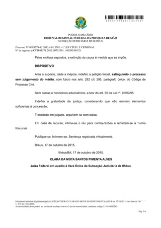 0 0 0 3 2 7 9 9 2 2 0 1 5 4 0 1 3 3 0 1
PODER JUDICIÁRIO
TRIBUNAL REGIONAL FEDERAL DA PRIMEIRA REGIÃO
SUBSEÇÃO JUDICIÁRIA DE ILHÉUS
Processo N° 0003279-92.2015.4.01.3301 - 1° JEF CÍVEL E CRIMINAL
Nº de registro e-CVD 01578.2015.00713301.1.00503/00128
Pelos motivos expostos, a extinção da causa é medida que se impõe.
DISPOSITIVO
Ante o exposto, dada a inépcia, indefiro a petição inicial, extinguindo o processo
sem julgamento do mérito, com fulcro nos arts. 282 c/c 295, parágrafo único, do Código de
Processo Civil.
Sem custas e honorários advocatícios, a teor do art. 55 da Lei nº. 9.099/95.
Indefiro a gratuidade de justiça, considerando que não existem elementos
suficientes à concessão.
Transitado em julgado, arquivem-se com baixa.
Em caso de recurso, intime-se o réu para contra-razões e remetam-se à Turma
Recursal.
Publique-se. Intimem-se. Sentença registrada virtualmente.
Ilhéus, 17 de outubro de 2015.
Ilhéus/BA, 17 de outubro de 2015.
CLARA DA MOTA SANTOS PIMENTA ALVES
Juíza Federal em auxílio à Vara Única da Subseção Judiciária de Ilhéus
________________________________________________________________________________________________________________________
Documento assinado digitalmente pelo(a) JUÍZA FEDERAL CLARA DA MOTA SANTOS PIMENTA ALVES em 17/10/2015, com base na Lei
11.419 de 19/12/2006.
A autenticidade deste poderá ser verificada em http://www.trf1.jus.br/autenticidade, mediante código 1339533301289.
Pág. 3/4
 