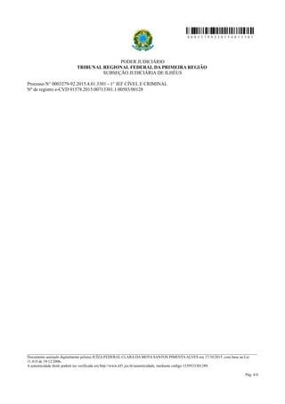 0 0 0 3 2 7 9 9 2 2 0 1 5 4 0 1 3 3 0 1
PODER JUDICIÁRIO
TRIBUNAL REGIONAL FEDERAL DA PRIMEIRA REGIÃO
SUBSEÇÃO JUDICIÁRIA DE ILHÉUS
Processo N° 0003279-92.2015.4.01.3301 - 1° JEF CÍVEL E CRIMINAL
Nº de registro e-CVD 01578.2015.00713301.1.00503/00128
________________________________________________________________________________________________________________________
Documento assinado digitalmente pelo(a) JUÍZA FEDERAL CLARA DA MOTA SANTOS PIMENTA ALVES em 17/10/2015, com base na Lei
11.419 de 19/12/2006.
A autenticidade deste poderá ser verificada em http://www.trf1.jus.br/autenticidade, mediante código 1339533301289.
Pág. 4/4
 