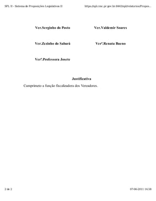 SPL II - Sistema de Proposições Legislativas II           https://spl.cmc.pr.gov.br:8443/spl/relatorios/Propos...




                        Ver.Serginho do Posto                     Ver.Valdemir Soares



                        Ver.Zezinho do Sabará                      Verª.Renata Bueno



                        Verª.Professora Josete




                                                  Justificativa
               Cumprimeto a função fiscalizadora dos Vereadores.




2 de 2                                                                                         07-06-2011 14:58
 