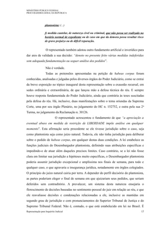MINISTÉRIO PÚBLICO FEDERAL
PROCURADORIA GERAL DA REPÚBLICA
plantonista; (...)
f) medida cautelar, de natureza cível ou criminal, que não possa ser realizado no
horário normal de expediente ou de caso em que da demora possa resultar risco
de grave prejuízo ou de difícil reparação.
O representado também adotou outro fundamento artificial e inverídico para
dar ares de validade a sua decisão: “denoto no presente feito várias medidas indeferidas
sem adequada fundamentação ou sequer análise dos pedidos”.
Não é verdade.
Todas as pretensões apresentadas na petição de habeas corpus foram
conhecidas, analisadas e julgadas pelos diversos órgãos do Poder Judiciário, como se extrai
da breve exposição no tópico inaugural desta representação sobre a exaustão recursal, em
sedes ordinária e extraordinária, de que lançou mão a defesa técnica do réu. E sempre
houve resposta fundamentada do Poder Judiciário, ainda que contrária às teses suscitadas
pela defesa do réu. Há, inclusive, duas manifestações sobre o tema oriundas da Suprema
Corte, uma por seu órgão Plenário, no julgamento do HC n. 152752, e outra pela sua 2a
Turma, no julgamento da Reclamação n. 30126.
O representado acrescentou o fundamento de que “a apreciação a
eventual abuso em medida de restrição de LIBERDADE impõe análise em qualquer
momento”. Esta afirmação seria procedente se ele tivesse jurisdição sobre o caso, seja
como plantonista seja como juízo natural. Todavia, ele não tinha jurisdição para deliberar
sobre o pedido de habeas corpus, em qualquer destas duas condições. A lei estabelece as
funções judiciais do Desembargador plantonista, definindo suas atribuições específicas e
impedindo-o de atuar além daqueles precisos limites. Caso contrário, se a lei não fosse
clara em limitar sua jurisdição a hipóteses muito específicas, o Desembargador plantonista
poderia assumir jurisdição excepcional e amplíssima nos finais de semana, para todo e
qualquer caso, o que agravaria a insegurança jurídica, notadamente em órgãos colegiados.
O princípio do juízo natural cairia por terra. A depender do perfil decisório do plantonista,
as partes poderiam eleger o final de semana em que ajuizariam seus pedidos, que seriam
deferidos sem contraditório. A prevalecer, um sistema desta natureza ensejaria o
florescimento de decisões baseadas no sentimento pessoal do juiz em relação ao réu, e que
ele reavaliasse decisões e condenações relacionadas a ele, inclusive as mantidas em
segundo grau de jurisdição e com pronunciamentos do Superior Tribunal de Justiça e do
Supremo Tribunal Federal. Não é, contudo, o que está estabelecido em lei no Brasil. É
Representação para Inquérito Judicial 13
 