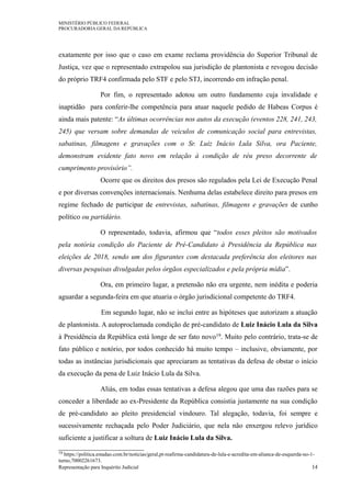 MINISTÉRIO PÚBLICO FEDERAL
PROCURADORIA GERAL DA REPÚBLICA
exatamente por isso que o caso em exame reclama providência do Superior Tribunal de
Justiça, vez que o representado extrapolou sua jurisdição de plantonista e revogou decisão
do próprio TRF4 confirmada pelo STF e pelo STJ, incorrendo em infração penal.
Por fim, o representado adotou um outro fundamento cuja invalidade e
inaptidão para conferir-lhe competência para atuar naquele pedido de Habeas Corpus é
ainda mais patente: “As últimas ocorrências nos autos da execução (eventos 228, 241, 243,
245) que versam sobre demandas de veículos de comunicação social para entrevistas,
sabatinas, filmagens e gravações com o Sr. Luiz Inácio Lula Silva, ora Paciente,
demonstram evidente fato novo em relação à condição de réu preso decorrente de
cumprimento provisório”.
Ocorre que os direitos dos presos são regulados pela Lei de Execução Penal
e por diversas convenções internacionais. Nenhuma delas estabelece direito para presos em
regime fechado de participar de entrevistas, sabatinas, filmagens e gravações de cunho
político ou partidário.
O representado, todavia, afirmou que “todos esses pleitos são motivados
pela notória condição do Paciente de Pré-Candidato à Presidência da República nas
eleições de 2018, sendo um dos figurantes com destacada preferência dos eleitores nas
diversas pesquisas divulgadas pelos órgãos especializados e pela própria mídia”.
Ora, em primeiro lugar, a pretensão não era urgente, nem inédita e poderia
aguardar a segunda-feira em que atuaria o órgão jurisdicional competente do TRF4.
Em segundo lugar, não se inclui entre as hipóteses que autorizam a atuação
de plantonista. A autoproclamada condição de pré-candidato de Luiz Inácio Lula da Silva
à Presidência da República está longe de ser fato novo19. Muito pelo contrário, trata-se de
fato público e notório, por todos conhecido há muito tempo – inclusive, obviamente, por
todas as instâncias jurisdicionais que apreciaram as tentativas da defesa de obstar o início
da execução da pena de Luiz Inácio Lula da Silva.
Aliás, em todas essas tentativas a defesa alegou que uma das razões para se
conceder a liberdade ao ex-Presidente da República consistia justamente na sua condição
de pré-candidato ao pleito presidencial vindouro. Tal alegação, todavia, foi sempre e
sucessivamente rechaçada pelo Poder Judiciário, que nela não enxergou relevo jurídico
suficiente a justificar a soltura de Luiz Inácio Lula da Silva.
19 https://politica.estadao.com.br/noticias/geral,pt-reafirma-candidatura-de-lula-e-acredita-em-alianca-de-esquerda-no-1-
turno,70002261673.
Representação para Inquérito Judicial 14
 