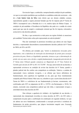 MINISTÉRIO PÚBLICO FEDERAL
PROCURADORIA GERAL DA REPÚBLICA
Em terceiro lugar, a conhecida e autoproclamada condição de pré-candidato,
vez que as convenções partidárias que escolherão os candidatos ainda não ocorreram -- não
dá a Luiz Inácio Lula da Silva mais direito que aos demais cidadãos comuns,
especialmente quando o regime prisional fechado que lhe foi imposto pela 8ª Turma do
TRF4 é incompatível com a liberdade de ir e vir, matéria típica do Habeas Corpus. A
condição de pré-candidato à Presidência da República não pode ter o condão de eximir
quem quer que seja de cumprir a condenação criminal que lhe foi imposta, colocando-o
acima da lei e das decisões judiciais.
De fato, o que aconteceria se todo preso em regime fechado se anunciasse
pré-candidato? Seriam todos soltos pelo representado em sede de plantão?
Para dar sustentação às premissas inverídicas que adotou em suas ilegais
decisões, o representado desconsiderou escancaradamente decisões judiciais da 8a Turma
do TRF4, do STJ e do STF.
Ele afirmou, por exemplo, que, “dentre os fundamentos invocados pelos
impetrantes, está a deficiência de motivação da determinação de prisão para execução
provisória da pena. Dentre as ilegalidades apontadas, destaca-se que a determinação de
prisão veio aos autos sem a devida e exigida fundamentação, inaugurada pela decisão da
8ª Turma deste Tribunal quando comunicou ao Magistrado da 13ª Vara Federal de
Curitiba após decisão do STF no HC 152.752/PR”. Ou seja, neste trecho de sua decisão, o
representado arvorou-se na condição de revisor das decisões da 8a Turma, quando o
plantão judicial não lhe confere esta competência ou atribuição. Todavia, a conduta do
representado visava realmente revogá-la, e ao afirmar que houve deficiência de
fundamentação, dava aparência de legalidade ao ato, para que fosse imediatamente
cumprido pela Polícia Federal. Mais uma vez, relembre-se que o acerto desta decisão da 8a
Turma do TRF4 e a suficiência de sua fundamentação já haviam, recentemente, sido
confirmados pelo STF no julgamento do HC n. 152752 e da Reclamação n. 30126. No
entanto, exercendo uma competência judicial que não tinha, o representado revogou a
autoridade dessas duas decisões do STF.
Para reforçar a aparência de validade e de legalidade de sua decisão, o
representado deu interpretação inverídica às claras decisões do STF e do STJ sobre o
cumprimento da pena após a confirmação da condenação em segunda instância, vez que
ele adotou um novo fundamento, condicionando a execução provisória à existência de
fundamentos da prisão preventiva, que julgava inexistentes naquele caso. Execução
Representação para Inquérito Judicial 15
 