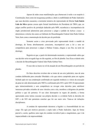 MINISTÉRIO PÚBLICO FEDERAL
PROCURADORIA GERAL DA REPÚBLICA
Apesar de todas essas manifestações que chamavam à razão e ao respeito à
Constituição, bem como da insegurança jurídica e abalo à credibilidade do Poder Judiciário
que suas decisões causaram, a insistente tentativa do representado de libertar Luiz Inácio
Lula da Silva apenas cessou após formal interferência do Presidente do TRF4, que, ao
julgar conflito positivo de jurisdição deduzido pelo MPF, reconheceu a incompetência do
órgão jurisdicional plantonista para processar e julgar o pedido de habeas corpus e
determinou o retorno dos autos ao Gabinete do Desembargador Federal João Pedro Gebran
Neto, bem como a manutenção da decisão por ele proferida.
Somente assim a crise provocada pelo representado desde a manhã de
domingo, de forma absolutamente consciente, incompatível com a lei e sem ter
competência para processar e julgar o Habeas Corpus, chegou a seu fim, na noite de
domingo.
Registre-se que, a partir de determinado momento, o representado sabia que
sua decisão seria revogada logo no dia seguinte, ao fim do plantão. Isso ficou evidente ante
a decisão do Desembargador Federal João Pedro Gebran Neto.
O caso não se insere no rol da atuação de um Desembargador em período de
plantão.
Os fatos descritos revelam não se tratar de um erro judiciário, mas de uma
conduta deliberada para conceder liberdade a réu que estava cumprindo pena em regime
fechado após ter sua condenação confirmada em segunda instância e o início da execução
da pena ter sido determinado pelo TRF4 e confirmado pelo STJ e pelo STF. O representado
agiu intencionalmente e sem competência ao revogar estas decisões para satisfazer
interesses privados oriundos de seus vínculos com o réu, membros e dirigentes do partido
político a que ele pertence. O seu claro desrespeito às regras do plantão, a forma
apaixonada como tentou executar sua própria decisão e a evidente burla às decisões do
STF e do STJ não permitem concluir que foi um mero erro. Trata-se de infrações
disciplinares.
A conduta do representado desonrou a higidez e a honorabilidade de seu
cargo. Ele agiu por motivos pessoais e expôs todo o Poder Judiciário. Agiu de forma
parcial e, assim, quebrou uma regra de conduta inviolável para a magistratura, que é da
imparcialidade e da impessoalidade.
Representação para Inquérito Judicial 18
 