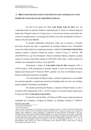 MINISTÉRIO PÚBLICO FEDERAL
PROCURADORIA GERAL DA REPÚBLICA
I – BREVE RESUMO DOS FATOS ANTECEDENTES QUE INTERESSAM A ESTE
PEDIDO DE INSTAURAÇÃO DE INQUÉRITO JUDICIAL
No dia 24 de janeiro de 2018, Luiz Inácio Lula da Silva teve sua
condenação penal em primeira instância confirmada pela 8ª Turma do Tribunal Regional
Federal da 4ª Região à pena de 12 (doze) anos e 1 (um) mês de reclusão, pela prática dos
crimes de corrupção passiva e de lavagem de dinheiro, nos autos da Apelação Criminal n.º
5046512-94.2016.4.04.7000/PR.
O acórdão condenatório determinou, ainda, que se iniciasse a execução
provisória da pena logo após o esgotamento da jurisdição daquela Corte. Pretendendo
cassar esta ordem judicial de cumprimento da pena, a defesa de Luiz Inácio Lula da Silva
impetrou, perante o Superior Tribunal de Justiça, o Habeas Corpus nº. 434.766 - PR
(2018/0018756-1), cujo Vice-Presidente2, Ministro Humberto Martins, indeferiu o pedido
liminar em decisão monocrática datada de 30/01/2018. Mais tarde, a ordem judicial foi
mantida com a denegação do habeas corpus pelo STJ.
Descontente, a defesa de Luiz Inácio Lula da Silva impetrou o HC n.
152752 perante o STF, pretendendo novamente impedir o início da execução provisória
daquela pena fixada pela 8ª Turma do TRF4 e garantir a ele ficar em liberdade até que a
decisão condenatória transitasse em julgado.
Ali, neste pedido de Habeas Corpus, a defesa já argumentava a necessidade
de o paciente aguardar o cumprimento da pena em liberdade tendo em vista a sua condição
de pré-candidato à Presidência da República.
Em decisão proferida pelo Plenário, o Supremo Tribunal Federal, no dia 4
de abril de 2018, denegou-lhe o HC n. 152752 e manteve a execução da pena imposta pela
8ª Turma do TRF4 a Luiz Inácio Lula da Silva.
No dia 05 de abril de 2018, a 8ª Turma do TRF4 exarou ordem de prisão do
condenado por corrupção e lavagem de dinheiro, na Apelação Criminal n.º 5046512-
94.2016.4.04.70003.
2 No exercício da Presidência.
3 Eis o teor da decisão:
"Tendo em vista o julgamento, em 24 de janeiro de 2018, da Apelação Criminal n.º 5046512- 94.2016.4.04.7000, bem
como, em 26 de março de 2018, dos embargos declaratórios opostos contra o respectivo acórdão, sem a atribuição de
qualquer efeito modificativo, restam condenados ao cumprimento de penas privativas de liberdade os réus José
Adelmário Pinheiro Filho, Agenor Franklin Magalhães Medeiros e Luiz Inácio Lula da Silva. Desse modo e considerando
o exaurimento dessa instância recursal - forte no descumprimento de embargos infringentes de acórdão unânime - deve
ser dado cumprimento à determinação de execução da pena, devidamente fundamentada e decidida nos itens 7 e 9.22 do
voto condutor do Desembargador Relator da apelação, 10 do voto do Desembargador Revisor e 7 do voto do
Desembargador Vogal. Destaco que, contra tal determinação, foram impetrados Habeas Corpus perante o Superior
Representação para Inquérito Judicial 2
 