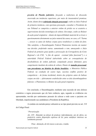 MINISTÉRIO PÚBLICO FEDERAL
PROCURADORIA GERAL DA REPÚBLICA
precária de Plantão judiciário, forçando a reabertura de discussão
encerrada em instâncias superiores, por meio de insustentável premissa.
Assim, diante dessa esdrúxula situação processual, coube ao Juízo Federal
de primeira instância, com oportuna precaução, consultar o Presidente do
seu Tribunal se cumpriria a anterior ordem de prisão ou se acataria a
superveniente decisão teratológica de soltura. Em tempo, coube ao Relator
da ação penal originária – diante da impossibilidade material de se levar o
questionamento diretamente ao juízo natural da causa, no caso, a 8.ª Turma
–, avocar os autos do habeas corpus para restabelecer a ordem do feito.
Não satisfeito, o Desembargador Federal Plantonista insistiu em manter
sua decisão, proferindo outras, aumentando o tom, ameaçando o Juízo
Federal de primeiro grau (pediu a provocação da Corregedoria da Corte
Regional e do CNJ, “a fim de apurar eventual falta funcional”) e a
autoridade Policial Federal (advertindo sobre as consequências de
desobediência de ordem judicial), estipulando prazos diminutos para
cumprimento imediato da ordem de soltura. Diante do tumulto processual,
sem precedentes na história do direito brasileiro, o Ministério Público
Federal, na condição de custos legis, suscitou conflito positivo de
competência – de forma incidental, dentro dos próprios autos do habeas
corpus em tela –, efetivamente estabelecido entre os dois desembargadores
federais: o Plantonista e o Relator da ação penal originária.
Em conclusão, o Desembargador, mediante uma sucessão de atos dolosos
contrários a regras processuais que ele bem conhecia, agiu, segundo as evidências ora
apresentadas, movido por sentimentos pessoais de colocar a todo custo o paciente em
liberdade, impulsionando sua candidatura a Presidente da República.
A conduta ora narrada parece subsumir-se ao tipo penal previsto no art. 319
do Código Penal:
“Prevaricação
Art. 319 - Retardar ou deixar de praticar, indevidamente, ato de ofício, ou
praticá-lo contra disposição expressa de lei, para satisfazer interesse ou
sentimento pessoal:
Pena - detenção, de três meses a um ano, e multa.
Representação para Inquérito Judicial 20
 