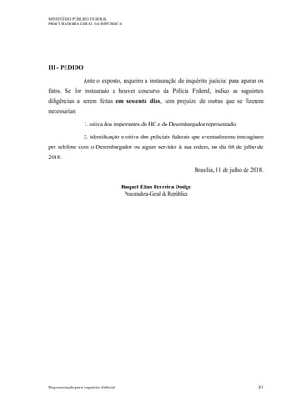 MINISTÉRIO PÚBLICO FEDERAL
PROCURADORIA GERAL DA REPÚBLICA
III - PEDIDO
Ante o exposto, requeiro a instauração de inquérito judicial para apurar os
fatos. Se for instaurado e houver concurso da Polícia Federal, indico as seguintes
diligências a serem feitas em sessenta dias, sem prejuízo de outras que se fizerem
necessárias:
1. oitiva dos impetrantes do HC e do Desembargador representado;
2. identificação e oitiva dos policiais federais que eventualmente interagiram
por telefone com o Desembargador ou algum servidor à sua ordem, no dia 08 de julho de
2018.
Brasília, 11 de julho de 2018.
Raquel Elias Ferreira Dodge
Procuradora-Geral da República
Representação para Inquérito Judicial 21
 