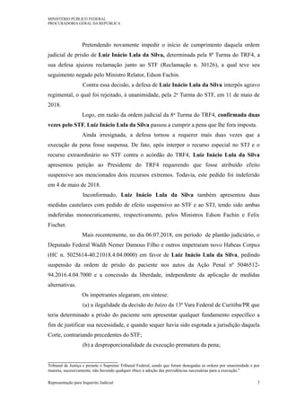 MINISTÉRIO PÚBLICO FEDERAL
PROCURADORIA GERAL DA REPÚBLICA
Pretendendo novamente impedir o início de cumprimento daquela ordem
judicial de prisão de Luiz Inácio Lula da Silva, determinada pela 8ª Turma do TRF4, a
sua defesa ajuizou reclamação junto ao STF (Reclamação n. 30126), a qual teve seu
seguimento negado pelo Ministro Relator, Edson Fachin.
Contra essa decisão, a defesa de Luiz Inácio Lula da Silva interpôs agravo
regimental, o qual foi rejeitado, à unanimidade, pela 2a Turma do STF, em 11 de maio de
2018.
Logo, em razão da ordem judicial da 8a Turma do TRF4, confirmada duas
vezes pelo STF, Luiz Inácio Lula da Silva passou a cumprir a pena que lhe fora imposta.
Ainda irresignada, a defesa tornou a requerer mais duas vezes que a
execução da pena fosse suspensa. De fato, após interpor o recurso especial no STJ e o
recurso extraordinário no STF contra o acórdão do TRF4, Luiz Inácio Lula da Silva
apresentou petição ao Presidente do TRF4 requerendo que fosse atribuído efeito
suspensivo aos mencionados dois recursos extremos. Todavia, este pedido foi indeferido
em 4 de maio de 2018.
Inconformado, Luiz Inácio Lula da Silva também apresentou duas
medidas cautelares com pedido de efeito suspensivo ao STF e ao STJ, tendo sido ambas
indeferidas monocraticamente, respectivamente, pelos Ministros Edson Fachin e Felix
Fischer.
Mais recentemente, no dia 06.07.2018, em período de plantão judiciário, o
Deputado Federal Wadih Nemer Damous Filho e outros impetraram novo Habeas Corpus
(HC n. 5025614-40.21018.4.04.0000) em favor de Luiz Inácio Lula da Silva, pedindo
suspensão da ordem de prisão do paciente nos autos da Ação Penal nº 5046512-
94.2016.4.04.7000 e a concessão da liberdade, independente da aplicação de medidas
alternativas.
Os impetrantes alegaram, em síntese:
(a) a ilegalidade da decisão do Juízo da 13ª Vara Federal de Curitiba/PR que
teria determinado a prisão do paciente sem apresentar qualquer fundamento específico a
fim de justificar sua necessidade, e quando sequer havia sido esgotada a jurisdição daquela
Corte, contrariando precedentes do STF;
(b) a desproporcionalidade da execução prematura da pena;
Tribunal de Justiça e perante o Supremo Tribunal Federal, sendo que foram denegadas as ordens por unanimidade e por
maioria, sucessivamente, não havendo qualquer óbice à adoção das providências necessárias para a execução."
Representação para Inquérito Judicial 3
 