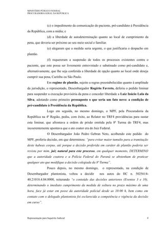 MINISTÉRIO PÚBLICO FEDERAL
PROCURADORIA GERAL DA REPÚBLICA
(c) o impedimento da comunicação do paciente, pré-candidato à Presidência
da República, com a mídia; e
(d) a liberdade de autodeterminação quanto ao local de cumprimento da
pena, que deveria ser próximo ao seu meio social e familiar.
(e) alegaram que a medida seria urgente, o que justificaria o despacho em
plantão.
(f) requereram a suspensão de todos os processos existentes contra o
paciente, que este possa ser livremente entrevistado e sabatinado como pré-candidato e,
alternativamente, que lhe seja conferida a liberdade de opção quanto ao local onde deseja
cumprir sua pena, Curitiba ou São Paulo.
Em regime de plantão, sujeito a regras preestabelecidas quanto à amplitude
da jurisdição, o representado, Desembargador Rogério Favreto, deferiu o pedido liminar
para suspender a execução provisória da pena e conceder liberdade a Luiz Inácio Lula da
Silva, adotando como primeiro pressuposto o que seria um fato novo: a condição de
pré-candidato à Presidência da República.
Logo em seguida, no mesmo domingo, o MPF, pela Procuradoria da
República na 4ª Região, pediu, com êxito, ao Relator no TRF4 providências para sustar
esta liminar, que afrontava a ordem de prisão emitida pela 8ª Turma do TRF4, mas
incoerentemente apontava que o ato coator era do Juiz Federal.
O Desembargador João Pedro Gebran Neto, acolhendo este pedido do
MPF, proferiu decisão, em que determinou: “para evitar maior tumulto para a tramitação
deste habeas corpus, até porque a decisão proferida em caráter de plantão poderia ser
revista por mim, juiz natural para este processo, em qualquer momento, DETERMINO
que a autoridade coatora e a Polícia Federal do Paraná se abstenham de praticar
qualquer ato que modifique a decisão colegiada da 8ª Turma”.
Pouco depois, no mesmo domingo, o representado, na condição de
Desembargador plantonista, voltou a decidir nos autos do HC n. 5025614-
40.21018.4.04.0000, reiterando “o conteúdo das decisões anteriores (Eventos 3 e 10),
determinando o imediato cumprimento da medida de soltura no prazo máximo de uma
hora, face já estar em posse da autoridade policial desde as 10:00 h, bem como em
contato com o delegado plantonista foi esclarecida a competência e vigência da decisão
em curso”.
Representação para Inquérito Judicial 4
 